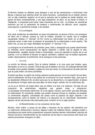 5
El término tristeza es utilizado para designar a una de las sensaciones o emociones más
típicas y básicas que solemos sentir los seres humanos, consistiendo de un estado anímico
con un alto contenido negativo en el que la persona que lo padece se siente abatida, con
ganas de llorar constantemente y una baja autoestima, es decir, no se siente ni lindo/a, ni
inteligente, ni preparado para hacer nada importante por su vida . La tristeza se caracteriza
entonces por ser un generador de estados o sentimientos de aflicción, pena, angustia,
preocupación y pérdida de energía o de voluntad.
 b) La amargura
Ana, tenía problemas de esterilidad, en esas circunstancias se acerca a Dios y con amargura
de alma oró a Jehová, porque su rival la irritaba, tomando en cuenta que la enojaba
causándole tristeza (1° Samuel 1:6-10). Como su enfermedad era fuerte en el alma, no
pudiendo sanar a este nivel, le expresó al sacerdote Elí su enfermedad a nivel espíritu; "No
señor mío, yo soy una mujer atribulada de espíritu" (1° Samuel 1:15) .
La amargura es el sentimiento de profunda pena, dolor y desagrado que puede experimentar
un individuo como consecuencia de alguna situación o evento que le depara la vida.
Generalmente, aquellos hechos tristes e irreversibles, como por ejemplo la muerte de un ser
querido, o en su defecto el fracaso en alguna actividad u objetivo que se estaba siguiendo,
suelen desencadenar el sentimiento de la amargura en las personas .
 c) La ira
La acción de Moisés cuando Dios le ordena hablarle a la roca para que brotara agua,
demuestra su ira en su corazón. Dios le dijo que le hablara a la roca, sin embargo Moisés trató
al pueblo como gentes rebeldes y golpeo la roca dos veces, la consecuencia de este acto fue
que no pudo entrar a la tierra prometida.
El padre que lleva un patrón de crianza agresiva puede generar ira en el corazón de sus hijos,
pero la exhortación de Dios a los padres es no provocar la ira de vuestros hijos, para que no
se desalienten (Efesios 6:4); es decir para que no se desanimen y no experimenten el deseo
de abandonar el hogar dado que para ellos no tiene ningún sentido vivir en sufrimiento [6].
La ira es un término de origen latino que se refiere a la furia y la violencia. Se trata de una
conjunción de sentimientos negativos que genera enojo e indignación.
La psicología recomienda exteriorizar la ira de alguna manera, para evitar que ésta devenga
en enfermedad. Es importante señalar que existen diversas formas no violentas de canalizar
un sentimiento negativo; actividades tan sanas como la práctica de algún deporte o tan
enriquecedoras como el estudio de música y la ejecución de un instrumento representan
algunas de las decisiones más adecuadas para convertir la ira en algo positivo .
 d) Resentimientos en los corazones de los hijos
Muchos niños sufren a causa de las faltas y fracasos de los padres, del abandono por
un matrimonio disfuncional o divorcio. Algunos sufren de maltratos físicos, castigos crueles y
psicológicos por parte de los progenitores causando heridas internas imborrables; este tipo de
hechos provocan resentimientos en los corazones de los hijos lo cual provoca odio hacia sus
padres provocando amargura en ellos .
 