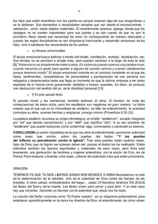 6
los hijos que están resentidos con los padres es porque esperan algo de sus progenitores y
no lo obtienen. Son demandas o necesidades variadas que van desde el reconocimiento –
validación–, amor, hasta objetos materiales. El resentimiento aparece, agrega, desde que los
vástagos no se sienten importantes para sus padres y se dan cuenta de que no son lo
prioritario. Nace desde esa necesidad de amor no correspondida de manera adecuada y
cuando las reglas disciplinarias no van dirigidas al crecimiento y desarrollo armonioso de los
hijos, sino a satisfacer las necesidades de los padres .
 e) Abusos emocionales
El abuso emocional busca lastimar a través del insulto, humillación, rechazo, devaluación, etc.
Sus heridas no se perciben a simple vista, pero pueden perdurar a lo largo de toda la vida
[9]."Violenciano es simplementematar a otros. Es violenciacuando usamos una palabra cruel,
cuando hacemos un gesto para apartar a alguien de nuestro camino y cuando obedecemos
porque tenemos miedo" .El abuso emocional consiste en un proceso constante en el que las
ideas, sentimientos, características de personalidad y percepciones de una persona son
rebajados y despreciados hasta que llega un momento en que la víctima empieza a ver estos
aspectos de sí misma como gravemente dañados o incluso ausentes. Es decir, se produce
una destrucción del sentido del yo, de la identidad personal [10].
 f) El acto sexual ilícito
El pecado moral y las avenencias también lastiman el alma. El hombre no mide las
consecuencias de estos actos, pero los resultados son negativos en gran manera. La biblia
enseña que el que cae en la inmoralidad de adulterio, es falto de entendimiento, la actividad
corrompe su alma, acarrea heridas y vergüenza consigo mismo (Proverbios 6:32-33).
La palabra adulterio reconoce su origen etimológico, en el latín "adulterium", vocablo integrado
por "ad" que denota aproximación, y por "alter" que significa "otro". A su vez proviene de
"adulterare" que puede traducirse como contaminar algo, corromperlo o cambiarle su esencia.
CONCLUSION La unción Apostólica es la que nos abre el entendimiento para tomar autoridad
como reyes que somos, sobre las puertas del hades "Y las puertas
del infierno no prevalecerán contra la Iglesia". Tras esas puertas están cautivos reyes,
hijos de Dios, que no logran ser quienes deben ser, porque el diablo los ha inutilizado. Están
retenidos también los tesoros espirituales y materiales de esos reyes; pero Dios está
levantando una generación de hombres y mujeres entendidos, con la unción de Ciro. rey de
Persia. Para restaurar y levantar a los reyes, y liberar de cautividad a los que están prisioneros.
ORACION
TENEMOS FE QUE TU NOS LIBERAS SANAS NOS BENDICE S ABBA Necesitamos no sólo
de la determinación de la voluntad, sino de la autoridad de Dios contra las fuerzas de las
tinieblas. A otros salvad, arrebatándolos del fuego... Judas 23 Nosotros tenemos EN JESUS
las llaves del Seol y de la muerte. Las llaves sirven para cerrar y para abrir. Y en este caso
hay que cerrarlas, haciendo un decreto con la autoridad que Jesús nos ha dado.
La oración del Señor conocida como "El Padre nuestro", es un diagrama poderosísimo para
establecer apostólicamente en la tierra los diseños de Dios. el entendimiento de cómo atraer
 