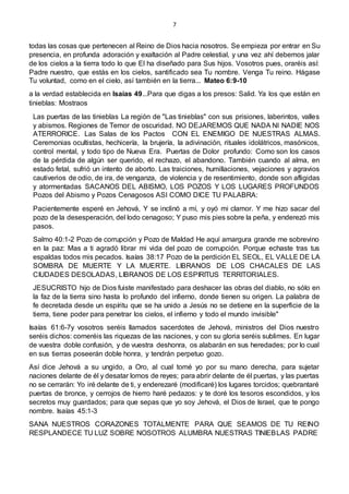 7
todas las cosas que pertenecen al Reino de Dios hacia nosotros. Se empieza por entrar en Su
presencia, en profunda adoración y exaltación al Padre celestial, y una vez ahí debemos jalar
de los cielos a la tierra todo lo que El ha diseñado para Sus hijos. Vosotros pues, oraréis así:
Padre nuestro, que estás en los cielos, santificado sea Tu nombre. Venga Tu reino. Hágase
Tu voluntad, como en el cielo, así también en la tierra... Mateo 6:9-10
a la verdad establecida en Isaías 49...Para que digas a los presos: Salid. Ya los que están en
tinieblas: Mostraos
Las puertas de las tinieblas La región de "Las tinieblas" con sus prisiones, laberintos, valles
y abismos. Regiones de Temor de oscuridad. NO DEJAREMOS QUE NADA NI NADIE NOS
ATERRORICE. Las Salas de los Pactos CON EL ENEMIGO DE NUESTRAS ALMAS.
Ceremonias ocultistas, hechicería, la brujería, la adivinación, rituales idolátricos, masónicos,
control mental, y todo tipo de Nueva Era. Puertas de Dolor profundo: Como son los casos
de la pérdida de algún ser querido, el rechazo, el abandono. También cuando al alma, en
estado fetal, sufrió un intento de aborto. Las traiciones, humillaciones, vejaciones y agravios
cautiverios de odio, de ira, de venganza, de violencia y de resentimiento, donde son afligidas
y atormentadas SACANOS DEL ABISMO, LOS POZOS Y LOS LUGARES PROFUNDOS
Pozos del Abismo y Pozos Cenagosos ASI COMO DICE TU PALABRA:
Pacientemente esperé en Jehová, Y se inclinó a mí, y oyó mi clamor. Y me hizo sacar del
pozo de la desesperación, del lodo cenagoso; Y puso mis pies sobre la peña, y enderezó mis
pasos.
Salmo 40:1-2 Pozo de corrupción y Pozo de Maldad He aquí amargura grande me sobrevino
en la paz: Mas a ti agradó librar mi vida del pozo de corrupción. Porque echaste tras tus
espaldas todos mis pecados. Isaías 38:17 Pozo de la perdición EL SEOL, EL VALLE DE LA
SOMBRA DE MUERTE Y LA MUERTE. LIBRANOS DE LOS CHACALES DE LAS
CIUDADES DESOLADAS, LIBRANOS DE LOS ESPIRITUS TERRITORIALES.
JESUCRISTO hijo de Dios fuiste manifestado para deshacer las obras del diablo, no sólo en
la faz de la tierra sino hasta lo profundo del infierno, donde tienen su origen. La palabra de
fe decretada desde un espíritu que se ha unido a Jesús no se detiene en la superficie de la
tierra, tiene poder para penetrar los cielos, el infierno y todo el mundo invisible"
Isaías 61:6-7y vosotros seréis llamados sacerdotes de Jehová, ministros del Dios nuestro
seréis dichos: comeréis las riquezas de las naciones, y con su gloria seréis sublimes. En lugar
de vuestra doble confusión, y de vuestra deshonra, os alabarán en sus heredades; por lo cual
en sus tierras poseerán doble honra, y tendrán perpetuo gozo.
Así dice Jehová a su ungido, a Oro, al cual tomé yo por su mano derecha, para sujetar
naciones delante de él y desatar lomos de reyes; para abrir delante de él puertas, y las puertas
no se cerrarán: Yo iré delante de ti, y enderezaré (modificaré) los lugares torcidos; quebrantaré
puertas de bronce, y cerrojos de hierro haré pedazos: y te doré los tesoros escondidos, y los
secretos muy guardados; para que sepas que yo soy Jehová, el Dios de Israel, que te pongo
nombre. Isaías 45:1-3
SANA NUESTROS CORAZONES TOTALMENTE PARA QUE SEAMOS DE TU REINO
RESPLANDECE TU LUZ SOBRE NOSOTROS ALUMBRA NUESTRAS TINIEBLAS PADRE
 