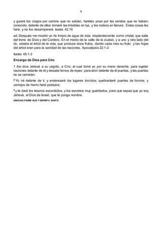 8
y guiaré los ciegos por camino que no sabían, haréles pisar por las sendas que no habían
conocido; delante de ellos tornaré las tinieblas en luz, y los rodeos en llanura. Estas cosas les
haré, y no los desampararé. Isaías 42:16
ad. Después me mostró un río limpio de agua de vida, resplandeciente como cristal, que salía
del trono de Dios y del Cordero. En el medio de la calle de la ciudad, y a uno y otro lado del
río, estaba el árbol de la vida, que produce doce frutos, dando cada mes su fruto: y las hojas
del árbol eran para la sanidad de las naciones. Apocalipsis 22:1-2
Isaías 45:1-3
Encargo de Dios para Ciro
1 Así dice Jehová a su ungido, a Ciro, al cual tomé yo por su mano derecha, para sujetar
naciones delante de él y desatar lomos de reyes; para abrir delante de él puertas, y las puertas
no se cerrarán:
2 Yo iré delante de ti, y enderezaré los lugares torcidos; quebrantaré puertas de bronce, y
cerrojos de hierro haré pedazos;
3 y te daré los tesoros escondidos, y los secretos muy guardados, para que sepas que yo soy
Jehová, el Dios de Israel, que te pongo nombre.
GRACIAS PADRE HIJO Y ESPIRITU SANTO.
 