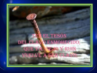 TEN EL TESÓN DEL CLAVO ENMOHECIDO, QUE YA VIEJO Y RUINVUELVE A SER CLAVO;