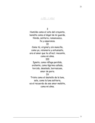 AYER Y HOYAYER Y HOY
I
Humilde como el voto del creyente,
bendito como el ángel de mi guarda,
tímido, solitario, romancesco,
fe y esperanza.
II
Como tú, virginal y sin mancilla,
como yo, visionario y entusiasta,
era el amor que te ofrecí; inocente,
como mi alma.
III
Ignoto, como ráfaga perdida,
ardiente, como lágrima callada,
torcido, desolado, borrascoso,
amor de paria.
IV
Triste como el destello de la luna,
solo, como la luna solitaria,
es el recuerdo de ese amor maldito,
como mi alma.
21
21
 