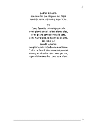 padres sin alma,
son aquellos que niegan a sus hijos
consejo, amor, ejemplo y esperanza.
IV
Como fecunda tierra agradecida,
como planta que al sol sus flores alza,
como pecho confiado tras la cota,
como hasta Dios se magnifica el alma,
así, los hijos,
cuando les aman,
dan plantas de virtud como esa tierra,
frutos de bendición como esas plantas,
arranques de valor como esos pechos,
rayos de inmensa luz como esas almas.
25
25
 