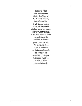 memoria filial,
cual una solemne
visión de Minerva,
su imagen, señora,
tendrá su sitial.
Y allí donde quiera
la ley del ambiente
nimbar nuestras vidas,
clavar nuestra cruz,
la escuela ha de alzarse
fantásticamente,
cual una suntuosa
gran torre de luz.
¡No gima, no llore
la santa maestra:
no todo en el mundo
del todo se va;
usted será siempre
la brújula nuestra,
¡la sola querida
segunda mamá!
4
4
 