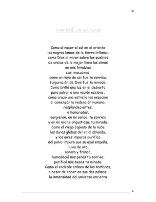 ¿POR QUÉ NO MANDAS?¿POR QUÉ NO MANDAS?
Como al nacer el sol en el oriente
los negros lomos de la tierra inflama,
como Dios al mirar sobre los pueblos
de ansias de lo mejor llena las almas
en mis tinieblas
casi macabras,
como un rayo de sol fue tu sonrisa,
fulguración de Dios fue tu mirada.
Como brilló una luz en el desierto
para salvar a una nación esclava ,
como cruzó una estrella los espacios
al comenzar la redención humana,
resplandecientes,
a llamaradas,
surgieron, en mi senda, tu sonrisa
y en mi noche angustiosa, tu mirada.
Como el riego copioso de la nube
las duras glebas del erial ablanda,
y los aires impuros purifica
del polvo impuro que su azul empaña,
lluvia de oro,
sonora y franca,
humedeció mis penas tu sonrisa,
purificó mis besos tu mirada.
Como el endeble cráneo de los hombres,
a pesar de caber en sus dos palmas,
la inmensidad del universo encierra
41
41
 