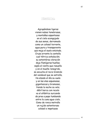 TEMPESTADTEMPESTAD
Agrupándose ligeras
vienen nubes tenebrosas,
y montañas espantosas
en el cielo acongojado
de sus senos, derramado
como un colosal torrente,
agua pura y transparente
que moja el suelo enlutado.
Cruza errante la centella
cual tétrica exhalación;
su estentórea vibración
deja flamígeras huellas;
sopla el viento que resuella
y en el muelle renegrido,
se escucha el recio bramido
del vendaval que se estrella.
Ha alzado el día su vuelo
y en las olas espumosas,
gigantescas y brumosas,
tiende la noche su velo;
débil barca con recelo
va el atlántico surcando
de proa a popa tumbando
entre la cuna agua-cielo.
Como de ronca metralla
un rujido estentoroso
colosal e impetuoso
45
45
 