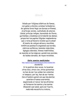 VERANOVERANO
Velado por fulíginos elásticos de llamas,
con galas y atavíos y aromas turbadores,
de ignotos lares llega con áureas oriflamas,
el príncipe verano, custodiado de amores.
¡Salud, príncipe indigno, laureolado de flores,
guirnaldas y diademas os brindarán las damas,
proyectan tus pupilas fúlgidos resplandores
que a reina primavera revelan que la amas!
Al manto de celajes aéreos y movibles,
ninfáticos poemas le engalanan sus bordes,
cánticos eufónicos, bemoles indecibles,
églogas siderales, himnos indefinibles,
se mezclan en los mágicos, quiméricos acordes,
de laúdes dorados, de reyes invisibles.
Siete sonetos medicinales
http://laplaza.org.ar/topf/almafuerte/obras/mandas.htm
¡AVANTI!
Si te postran diez veces, te levantas
otras diez, otras cien, otras quinientas:
no han de ser tus caídas tan violentas
ni tampoco, por ley, han de ser tantas.
Con el hambre genial con que las plantas
asimilan el humus avarientas,
deglutiendo el rencor de las afrentas
se formaron los santos y las santas.
Obsesión casi asnal, para ser fuerte,
nada más necesita la criatura,
48
48
 
