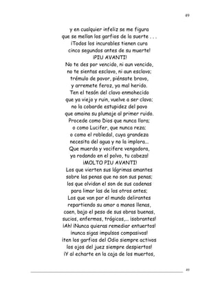y en cualquier infeliz se me figura
que se mellan los garfios de la suerte . . .
¡Todos los incurables tienen cura
cinco segundos antes de su muerte!
¡PIU AVANTI!
No te des por vencido, ni aun vencido,
no te sientas esclavo, ni aun esclavo;
trémulo de pavor, piénsate bravo,
y arremete feroz, ya mal herido.
Ten el tesón del clavo enmohecido
que ya viejo y ruin, vuelve a ser clavo;
no la cobarde estupidez del pavo
que amaina su plumaje al primer ruido.
Procede como Dios que nunca llora;
o como Lucifer, que nunca reza;
o como el robledal, cuya grandeza
necesita del agua y no la implora...
Que muerda y vocifere vengadora,
ya rodando en el polvo, tu cabeza!
¡MOLTO PIU AVANTI!
Los que vierten sus lágrimas amantes
sobre las penas que no son sus penas;
los que olvidan el son de sus cadenas
para limar las de los otros antes;
Los que van por el mundo delirantes
repartiendo su amor a manos llenas,
caen, bajo el peso de sus obras buenas,
sucios, enfermos, trágicos,... ¡sobrantes!
¡Ah! ¡Nunca quieras remediar entuertos!
¡nunca sigas impulsos compasivos!
¡ten los garfios del Odio siempre activos
los ojos del juez siempre despiertos!
¡Y al echarte en la caja de los muertos,
49
49
 