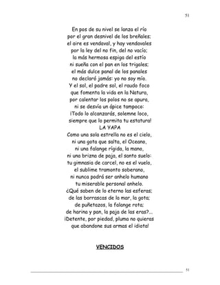 En pos de su nivel se lanza el río
por el gran desnivel de los breñales;
el aire es vendaval, y hay vendavales
por la ley del no fin, del no vacío;
la más hermosa espiga del estío
ni sueña con el pan en los trigales;
el más dulce panal de los panales
no declaró jamás: yo no soy mío.
Y el sol, el padre sol, el raudo foco
que fomenta la vida en la Natura,
por calentar los polos no se apura,
ni se desvía un ápice tampoco:
¡Todo lo alcanzarás, solemne loco,
siempre que lo permita tu estatura!
LA YAPA
Como una sola estrella no es el cielo,
ni una gota que salta, el Oceano,
ni una falange rígida, la mano,
ni una brizna de paja, el santo suelo:
tu gimnasia de carcel, no es el vuelo,
el sublime tramonto soberano,
ni nunca podrá ser anhelo humano
tu miserable personal anhelo.
¿Qué saben de lo eterno las esferas;
de las borrascas de la mar, la gota;
de puñetazos, la falange rota;
de harina y pan, la paja de las eras?...
¡Detente, por piedad, pluma no quieras
que abandone sus armas el idiota!
VENCIDOS
51
51
 