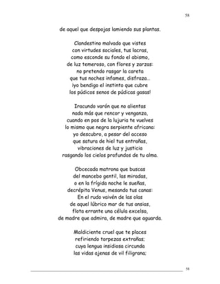 de aquel que despojas lamiendo sus plantas.
Clandestino malvado que vistes
con virtudes sociales, tus lacras,
como esconde su fondo el abismo,
de luz temeroso, con flores y zarzas:
no pretendo rasgar la careta
que tus noches infames, disfraza…
¡yo bendigo el instinto que cubre
los púdicos senos de púdicas gasas!
Iracundo varón que no alientas
nada más que rencor y venganza,
cuando en pos de la lujuria te vuelves
lo mismo que negra serpiente africana:
yo descubro, a pesar del acceso
que satura de hiel tus entrañas,
vibraciones de luz y justicia
rasgando los cielos profundos de tu alma.
Obcecada matrona que buscas
del mancebo gentil, las miradas,
o en la frígida noche le sueñas,
decrépita Venus, mesando tus canas:
En el rudo vaivén de las olas
de aquel lúbrico mar de tus ansias,
flota errante una célula excelsa,
de madre que admira, de madre que aguarda.
Maldiciente cruel que te places
refiriendo torpezas extrañas;
cuya lengua insidiosa circunda
las vidas ajenas de vil filigrana;
58
58
 