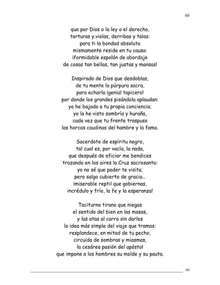que por Dios o la ley o el derecho,
torturas y.violas, derribas y talas:
para ti la bondad absoluta
mismamente reside en tu causa:
¡formidable espolón de abordaje
de cosas tan bellas, tan justas y mansas!
Inspirado de Dios que desdoblas,
de tu mente la púrpura sacra,
para echarla ¡genial tapicero!
por donde los grandes pisándola aplaudan:
yo he bajado a tu propia conciencia;
yo la he visto sombría y huraña,
cada vez que tu frente traspuso
las horcas caudinas del hambre y la fama.
Sacerdote de espíritu negro,
tal cual es, por vacía, la nada,
que después de oficiar me bendices
trazando en los aires la Cruz sacrosanta:
yo no sé que poder te visita;
pero salgo cubierto de gracia…
¡miserable reptil que gobiernas,
incrédulo y frío, la fe y la esperanza!
Taciturno tirano que niegas
el sentido del bien en las masas,
y las atas al carro sin darles
la idea más simple del viaje que tramas:
resplandece, en mitad de tu pecho,
circuida de sombras y miasmas,
la cesárea pasión del apóstol
que impone a los hombres su molde y su pauta.
60
60
 