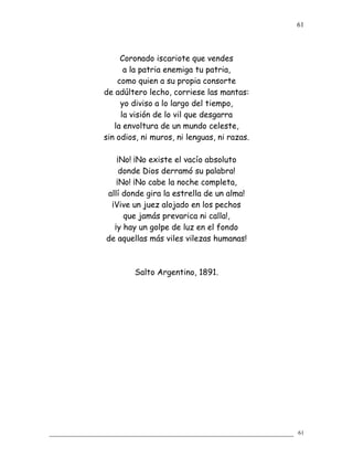 Coronado iscariote que vendes
a la patria enemiga tu patria,
como quien a su propia consorte
de adúltero lecho, corriese las mantas:
yo diviso a lo largo del tiempo,
la visión de lo vil que desgarra
la envoltura de un mundo celeste,
sin odios, ni muros, ni lenguas, ni razas.
¡No! ¡No existe el vacío absoluto
donde Dios derramó su palabra!
¡No! ¡No cabe la noche completa,
allí donde gira la estrella de un alma!
¡Vive un juez alojado en los pechos
que jamás prevarica ni calla!,
¡y hay un golpe de luz en el fondo
de aquellas más viles vilezas humanas!
Salto Argentino, 1891.
61
61
 