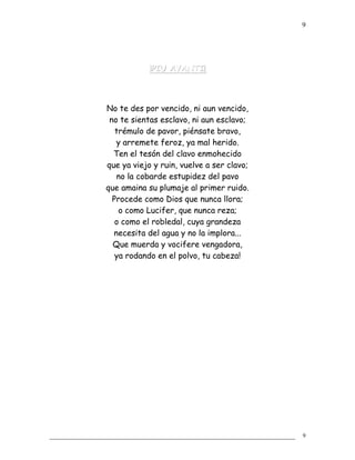 ¡PIU AVANTI!¡PIU AVANTI!
No te des por vencido, ni aun vencido,
no te sientas esclavo, ni aun esclavo;
trémulo de pavor, piénsate bravo,
y arremete feroz, ya mal herido.
Ten el tesón del clavo enmohecido
que ya viejo y ruin, vuelve a ser clavo;
no la cobarde estupidez del pavo
que amaina su plumaje al primer ruido.
Procede como Dios que nunca llora;
o como Lucifer, que nunca reza;
o como el robledal, cuya grandeza
necesita del agua y no la implora...
Que muerda y vocifere vengadora,
ya rodando en el polvo, tu cabeza!
9
9
 