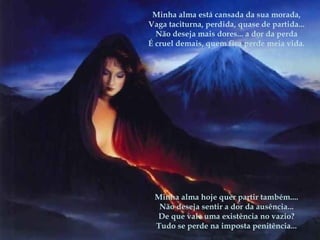 Minha alma está cansada da sua morada,
Vaga taciturna, perdida, quase de partida...
Não deseja mais dores... a dor da perda
É cruel demais, quem fica perde meia vida.
 
Minha alma hoje quer partir também....
Não deseja sentir a dor da ausência...
De que vale uma existência no vazio?
Tudo se perde na imposta penitência...
 