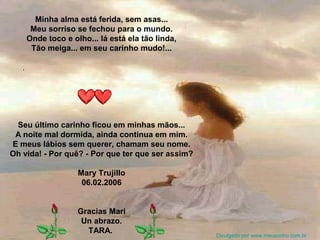 Minha alma está ferida, sem asas...
Meu sorriso se fechou para o mundo.
Onde toco e olho... lá está ela tão linda,
Tão meiga... em seu carinho mudo!...
Seu último carinho ficou em minhas mãos...
A noite mal dormida, ainda continua em mim.
E meus lábios sem querer, chamam seu nome.
Oh vida! - Por quê? - Por que ter que ser assim?
Mary Trujillo
06.02.2006
Gracias Mari
Un abrazo.
TARA.
Divulgado por www.meusonho.com.br
 