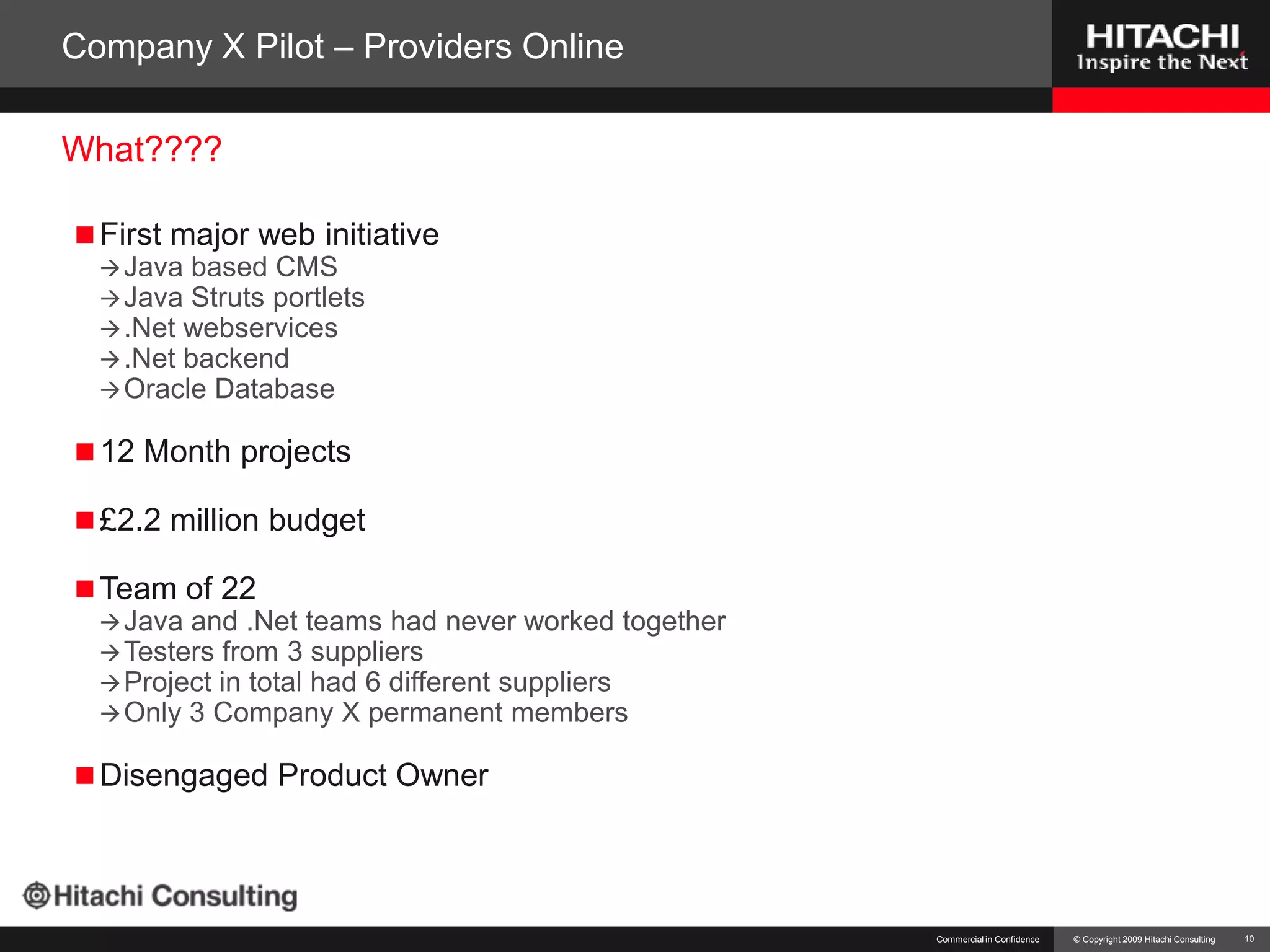 Company X Pilot – Providers OnlineFirst major web initiativeJava based CMSJava Struts portlets.Netwebservices.Net backendOracle Database12 Month projects£2.2 million budgetTeam of 22Java and .Net teams had never worked togetherTesters from 3 suppliersProject in total had 6 different suppliersOnly 3 Company X permanent membersDisengaged Product OwnerCommercial in Confidence10What????