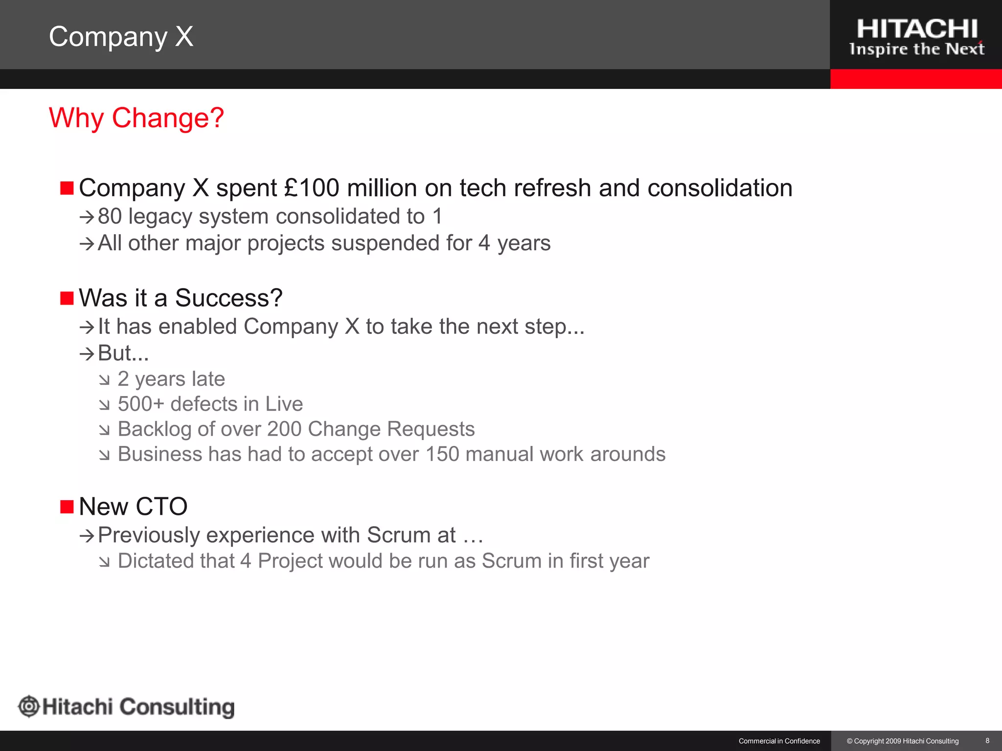 Company XCompany X spent £100 million on tech refresh and consolidation80 legacy system consolidated to 1All other major projects suspended for 4 yearsWas it a Success?It has enabled Company X to take the next step...But...2 years late500+ defects in LiveBacklog of over 200 Change RequestsBusiness has had to accept over 150 manual work aroundsNew CTOPreviously experience with Scrum at …Dictated that 4 Project would be run as Scrum in first yearCommercial in Confidence8Why Change?