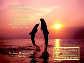 Que os Anjos doQue os Anjos do
Amor estejam aAmor estejam a
serviço,serviço,
fazendo comfazendo com
que as almasque as almas
gêmeas possamgêmeas possam
se encontrar.se encontrar.
Do livro: Momentos deDo livro: Momentos de
OraçãoOração
Música :Música :
Rachmaninov - Piano ConcertoRachmaninov - Piano Concerto
No. 2No. 2
Montagem :Montagem :
maricarusocunha@terra.com.brmaricarusocunha@terra.com.br
www.pranos.com.brwww.pranos.com.br
 