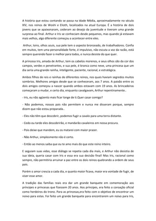 A história que estou contando se passa na Idade Média, aproximadamente no século
XIV, nos reinos de Woshi e Elioth, localizados na atual Europa. É a história de dois
jovens que se apaixonaram, cederam ao desejo da juventude e tiveram uma grande
surpresa ao final. Arthur e Iris se conheciam desde pequenos, mas quando já estavam
mais velhos, algo diferente começou a acontecer entre eles.
Arthur, loiro, olhos azuis, sua pele tem o aspecto bronzeado, de trabalhadores. Confia
em muitos, tem uma personalidade forte, é impulsivo, não escuta a voz da razão, está
sempre querendo fazer o melhor para todos, e nunca desiste do que quer.
A princesa Iris, amada de Arthur, tem os cabelos morenos, e seus olhos são da cor dos
campos, verdes e penetrantes, e sua pele, é branca como neve, uma princesa que um
dia seria uma grande rainha, inteligente, paciente, racional, e estratégica.
Ambos filhos de reis e rainhas de diferentes reinos, nos quais haviam segredos muitos
sombrios. Melhores amigos desde que se conheceram, aos 7 anos. A paixão entre os
dois amigos começou a nascer quando ambos estavam com 19 anos. As brincadeiras
começaram a mudar, e certo dia, enquanto cavalgavam, Arthur repentinamente..
- Iris, eu não agüento mais ficar longe de ti.Quer casar comigo?
- Não podemos, nossos pais não permitem e nunca me disseram porque, sempre
dizem que não estou preparada..
- Eles não têm que descobrir, podemos fugir a cavalo para uma terra distante.
- Cedo ou tarde eles descobrirão, e mandarão cavaleiros em nossa procura.
- Pois deixe que mandem, eu os matarei com maior prazer.
- Não Arthur, simplesmente não é certo.
- Então ao menos saiba que eu te amo mais do que este reino inteiro.
E seguiam suas vidas, esse diálogo se repetia cada dia mais, e Arthur não desistia de
sua ideia, queria casar com Iris e essa era sua decisão final! Mas Iris, racional como
sempre, não permitiria arruinar a paz entre os dois reinos quebrando a ordem de seus
pais.
Porém o amor crescia a cada dia, e quanto maior ficava, maior era vontade de fugir, de
viver esse amor.
A tradição das famílias reais era dar um grande banquete em comemoração aos
príncipes e princesas que fizessem 20 anos. Aos príncipes, era feito a coroação oficial
como herdeiros do trono. Para as princesas,era feito com o objetivo de encontrar um
noivo para estas. Foi feito um grande banquete para encontrarem um noivo para Iris,
 
