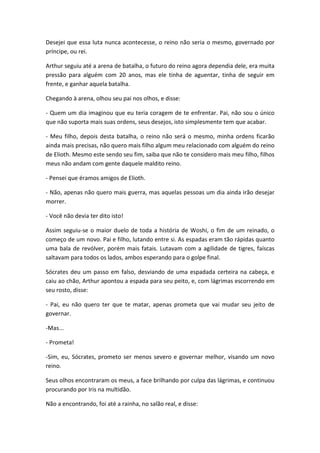 Desejei que essa luta nunca acontecesse, o reino não seria o mesmo, governado por
príncipe, ou rei.
Arthur seguiu até a arena de batalha, o futuro do reino agora dependia dele, era muita
pressão para alguém com 20 anos, mas ele tinha de aguentar, tinha de seguir em
frente, e ganhar aquela batalha.
Chegando à arena, olhou seu pai nos olhos, e disse:
- Quem um dia imaginou que eu teria coragem de te enfrentar. Pai, não sou o único
que não suporta mais suas ordens, seus desejos, isto simplesmente tem que acabar.
- Meu filho, depois desta batalha, o reino não será o mesmo, minha ordens ficarão
ainda mais precisas, não quero mais filho algum meu relacionado com alguém do reino
de Elioth. Mesmo este sendo seu fim, saiba que não te considero mais meu filho, filhos
meus não andam com gente daquele maldito reino.
- Pensei que éramos amigos de Elioth.
- Não, apenas não quero mais guerra, mas aquelas pessoas um dia ainda irão desejar
morrer.
- Você não devia ter dito isto!
Assim seguiu-se o maior duelo de toda a história de Woshi, o fim de um reinado, o
começo de um novo. Pai e filho, lutando entre si. As espadas eram tão rápidas quanto
uma bala de revólver, porém mais fatais. Lutavam com a agilidade de tigres, faíscas
saltavam para todos os lados, ambos esperando para o golpe final.
Sócrates deu um passo em falso, desviando de uma espadada certeira na cabeça, e
caiu ao chão, Arthur apontou a espada para seu peito, e, com lágrimas escorrendo em
seu rosto, disse:
- Pai, eu não quero ter que te matar, apenas prometa que vai mudar seu jeito de
governar.
-Mas...
- Prometa!
-Sim, eu, Sócrates, prometo ser menos severo e governar melhor, visando um novo
reino.
Seus olhos encontraram os meus, a face brilhando por culpa das lágrimas, e continuou
procurando por Iris na multidão.
Não a encontrando, foi até a rainha, no salão real, e disse:
 