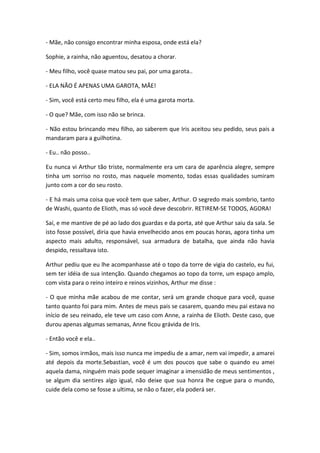 - Mãe, não consigo encontrar minha esposa, onde está ela?
Sophie, a rainha, não aguentou, desatou a chorar.
- Meu filho, você quase matou seu pai, por uma garota..
- ELA NÃO É APENAS UMA GAROTA, MÃE!
- Sim, você está certo meu filho, ela é uma garota morta.
- O que? Mãe, com isso não se brinca.
- Não estou brincando meu filho, ao saberem que Iris aceitou seu pedido, seus pais a
mandaram para a guilhotina.
- Eu.. não posso..
Eu nunca vi Arthur tão triste, normalmente era um cara de aparência alegre, sempre
tinha um sorriso no rosto, mas naquele momento, todas essas qualidades sumiram
junto com a cor do seu rosto.
- E há mais uma coisa que você tem que saber, Arthur. O segredo mais sombrio, tanto
de Washi, quanto de Elioth, mas só você deve descobrir. RETIREM-SE TODOS, AGORA!
Saí, e me mantive de pé ao lado dos guardas e da porta, até que Arthur saiu da sala. Se
isto fosse possível, diria que havia envelhecido anos em poucas horas, agora tinha um
aspecto mais adulto, responsável, sua armadura de batalha, que ainda não havia
despido, ressaltava isto.
Arthur pediu que eu lhe acompanhasse até o topo da torre de vigia do castelo, eu fui,
sem ter idéia de sua intenção. Quando chegamos ao topo da torre, um espaço amplo,
com vista para o reino inteiro e reinos vizinhos, Arthur me disse :
- O que minha mãe acabou de me contar, será um grande choque para você, quase
tanto quanto foi para mim. Antes de meus pais se casarem, quando meu pai estava no
início de seu reinado, ele teve um caso com Anne, a rainha de Elioth. Deste caso, que
durou apenas algumas semanas, Anne ficou grávida de Iris.
- Então você e ela..
- Sim, somos irmãos, mais isso nunca me impediu de a amar, nem vai impedir, a amarei
até depois da morte.Sebastian, você é um dos poucos que sabe o quando eu amei
aquela dama, ninguém mais pode sequer imaginar a imensidão de meus sentimentos ,
se algum dia sentires algo igual, não deixe que sua honra lhe cegue para o mundo,
cuide dela como se fosse a ultima, se não o fazer, ela poderá ser.
 