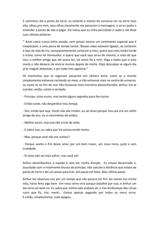 E caminhou até a ponta da torre, eu entendi o motivo da conversa ser na torre mais
alta, olhou pra mim, seus olhos claramente me passaram a mensagem, e só eu podia o
entender a ponto de não o julgar. Ele notou que eu tinha percebido a razão e me disse
suas ultimas palavras:
’’ Amei como nunca tinha amado, nem jamais amarei um sentimento especial que é
inexplicável, e uma perca de tempo tentar. Nossas vidas estavam ligadas, ao cortarem
o laço da vida de Iris, conseqüentemente cortaram o meu, quero que meu irmão herde
o trono, como tal merecedor, e quero que você seja servo do mesmo, e mais do que
isso, o melhor amigo que ele possa ter, tal como foi a mim. Diga a todos que o amo
muito e não deixarei de amá-la mesmo depois da morte. Peço desculpas se algum dia
já te magoei Sebastian, e por todo meu egoísmo.’’
Os momentos que se seguiram passaram em câmera lenta, como se o mundo
simplesmente estivesse rachando ao meio, e não estivesse mais no centro do universo,
ou como se no fim do mar não houvesse mais monstros desconhecidos. Arthur iria se
suicidar, então, contei a verdade.
- Príncipe, sinto muito, mas tenho alguns segredos para lhe contar.
- Então conte, não desperdice meu tempo.
- Sim, então que seja. Vocês não são irmãos, eu sei disso porque meu pai era um velho
amigo do seu, viu o nascimento de ambos.
- Melhor assim, mas isso não a traz de volta.
- E sobre isso, eu sabia que Íris estava sendo morta.
- Mas, porque você não me contou?
- Porque aceito o fim desce amor por um bem maior, um novo reino, justo e sem
crueldade.
- O reino não vai mais sofrer, mas você vai!
Arthur desembanhou a espada e veio em minha direção . Eu estava desarmado e,
assustado com o movimento brusco do príncipe, não calculei a distância que estava da
ponta da torre e dei um passo para trás. Um passo em falso. Meu último passo.
Arthur me observou cair por um tempo que não parecia ter fim. Ao menos em minha
vida, havia feito algo bom. Um novo reino viria porque batalhei por isso, e Arthur um
dia seria um bom rei. Eu sabia que minha vida acabava ali, e tive lembranças das coisas
ruins que fiz, traí, menti... Estava apenas pagando por todos os meus erros.
E então, simplesmente, tudo apagou.
 