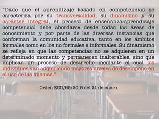 “Dado que el aprendizaje basado en competencias se
caracteriza por su transversalidad, su dinamismo y su
carácter integral, el proceso de enseñanza-aprendizaje
competencial debe abordarse desde todas las áreas de
conocimiento y por parte de las diversas instancias que
conforman la comunidad educativa, tanto en los ámbitos
formales como en los no formales e informales. Su dinamismo
se reﬂeja en que las competencias no se adquieren en un
determinado momento y permanecen inalterables, sino que
implican un proceso de desarrollo mediante el cual los
individuos van adquiriendo mayores niveles de desempeño en
el uso de las mismas.”
Domingo Chica
@dchicapardo
Orden ECD/65/2015 del 21 de enero
 