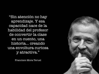 “Sin atención no hay
aprendizaje. Y esa
capacidad nace de la
habilidad del profesor
de convertir la clase
en un cuento, una
historia… creando
una envoltura curiosa
y atractiva.”
Francisco Mora Teruel
 
