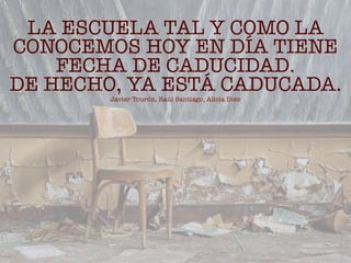 LA ESCUELA TAL Y COMO LA
CONOCEMOS HOY EN DÍA TIENE
FECHA DE CADUCIDAD.
DE HECHO, YA ESTÁ CADUCADA.
Javier Tourón, Raúl Santiago, Alicia Díez
Domingo Chica
@dchicapardo
 