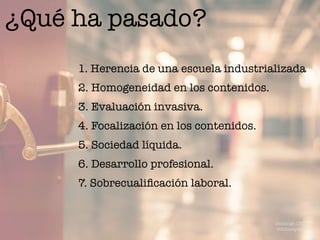¿Qué ha pasado?
1. Herencia de una escuela industrializada
2. Homogeneidad en los contenidos.
3. Evaluación invasiva.
4. Focalización en los contenidos.
5. Sociedad líquida.
6. Desarrollo profesional.
7. Sobrecualiﬁcación laboral.
Domingo Chica
@dchicapardo
 