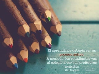El aprendizaje debería ser un
proceso activo.
A menudo, los estudiantes van
al colegio a ver sus profesores
trabajar.
Will Daggett
Domingo Chica
@dchicapardo
 