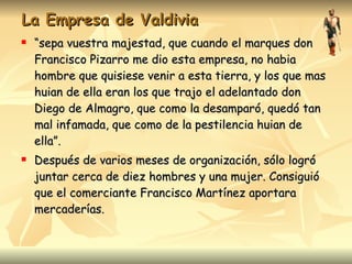La Empresa de Valdivia “ sepa vuestra majestad, que cuando el marques don Francisco Pizarro me dio esta empresa, no habia hombre que quisiese venir a esta tierra, y los que mas huian de ella eran los que trajo el adelantado don Diego de Almagro, que como la desamparó, quedó tan mal infamada, que como de la pestilencia huian de ella”. Después de varios meses de organización, sólo logró juntar cerca de diez hombres y una mujer. Consiguió que el comerciante Francisco Martínez aportara mercaderías. 