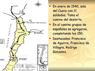 En enero de 1540, sale del Cuzco con 11 soldados. Tomo el camino del desierto. En el camino grupos de españoles se agregaron, completando los 150. Destacados: Francisco de Aguirre, Francisco de Villagra, Rodrigo Gonzalez. 
