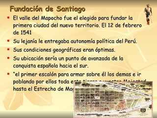 Fundación de Santiago El valle del Mapocho fue el elegido para fundar la primera ciudad del nuevo territorio. El 12 de febrero de 1541 Su lejanía le entregaba autonomía política del Perú. Sus condiciones geográficas eran óptimas. Su ubicación sería un punto de avanzada de la conquista española hacia el sur. “ el primer escalón para armar sobre él los demas e ir poblando por ellos toda esta tierra a vuestra Majestad hasta el Estrecho de Magallanes”. 