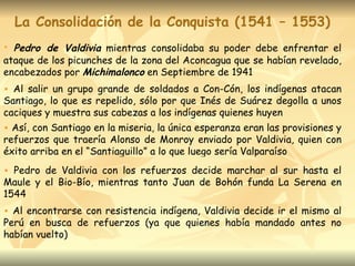 La Consolidación de la Conquista (1541 – 1553) Pedro de Valdivia  mientras consolidaba su poder debe enfrentar el ataque de los picunches de la zona del Aconcagua que se habían revelado, encabezados por  Michimalonco  en Septiembre de 1941 Al salir un grupo grande de soldados a Con-Cón, los indígenas atacan Santiago, lo que es repelido, sólo por que Inés de Suárez degolla a unos caciques y muestra sus cabezas a los indígenas quienes huyen Así, con Santiago en la miseria, la única esperanza eran las provisiones y refuerzos que traería Alonso de Monroy enviado por Valdivia, quien con éxito arriba en el “Santiaguillo” a lo que luego sería Valparaíso Pedro de Valdivia con los refuerzos decide marchar al sur hasta el Maule y el Bio-Bío, mientras tanto Juan de Bohón funda La Serena en 1544 Al encontrarse con resistencia indígena, Valdivia decide ir el mismo al Perú en busca de refuerzos (ya que quienes había mandado antes no habían vuelto) 