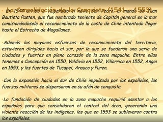En 1544 arribó a Valparaíso el navío San Pedro, al mando de Juan Bautista Pasten, que fue nombrado teniente de Capitán general en la mar comisionándosele el reconocimiento de la costa de Chile intentado llegar hasta el Estrecho de Magallanes. Además los mayores esfuerzos de reconocimiento del territorio, estuvieron dirigidos hacia el sur, por lo que se fundaron una serie de ciudades y fuertes en pleno corazón de la zona mapuche. Entre ellas tenemos a Concepción en 1550, Valdivia en 1552, Villarrica en 1552, Angol en 1553, y los fuertes de Tucapel, Arauco y Puren. Con la expansión hacia el sur de Chile impulsada por los españoles, las fuerzas militares se dispersaron en su afán de conquista.  La fundación de ciudades en la zona mapuche requirió asentar a los españoles para que consolidaran el control del área, generando una violenta reacción de los indígenas, los que en 1553 se sublevaron contra los españoles.  La Consolidación de la Conquista (1541 – 1553) 
