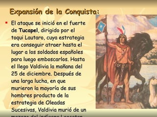Expansión de la Conquista: El ataque se inició en el fuerte de  Tucapel , dirigido por el toqui Lautaro, cuya estrategia era conseguir atraer hasta el lugar a los soldados españoles para luego emboscarlos. Hasta el llego Valdivia la mañana del 25 de diciembre. Después de una larga lucha, en que murieron la mayoría de sus hombres producto de la estrategia de Oleadas Sucesivas, Valdivia murió de un mazazo del indígena Leocatan. 