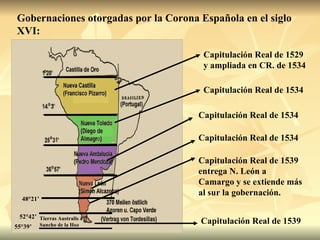 Gobernaciones otorgadas por la Corona Española en el siglo XVI: Capitulación Real de 1529 y ampliada en CR. de 1534 Capitulación Real de 1534 Capitulación Real de 1534 Capitulación Real de 1534 Capitulación Real de 1539 entrega N. León a Camargo y se extiende más al sur la gobernación. 48°21’ 52°42’ 55°39’ Tierras Australis a Sancho de la Hoz Capitulación Real de 1539 