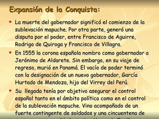 Expansión de la Conquista: La muerte del gobernador significó el comienzo de la sublevación mapuche. Por otra parte, generó una disputa por el poder, entre Francisco de Aguirre, Rodrigo de Quiroga y Francisco de Villagra.  En 1555 la corona española nombro como gobernador a Jerónimo de Aldarete. Sin embargo, en su viaje de regreso, murió en Panamá. El vacío de poder terminó con la designación de un nuevo gobernador, García Hurtado de Mendoza, hijo del Virrey del Perú. Su  llegada tenía por objetivo asegurar el control español tanto en el ámbito político como en el control de la sublevación mapuche. Vino acompañado de un fuerte contingente de soldados y una cincuentena de cortesanos y un soldado poeta, Alonso de Ercilla. 
