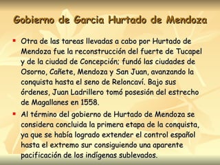 Gobierno de Garcia Hurtado de Mendoza Otra de las tareas llevadas a cabo por Hurtado de Mendoza fue la reconstrucción del fuerte de Tucapel y de la ciudad de Concepción; fundó las ciudades de Osorno, Cañete, Mendoza y San Juan, avanzando la conquista hasta el seno de Reloncaví. Bajo sus órdenes, Juan Ladrillero tomó posesión del estrecho de Magallanes en 1558. Al término del gobierno de Hurtado de Mendoza se considera concluida la primera etapa de la conquista, ya que se había logrado extender el control español hasta el extremo sur consiguiendo una aparente pacificación de los indígenas sublevados. 