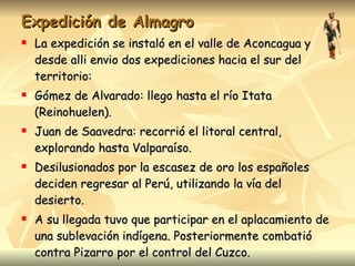 Expedición de Almagro La expedición se instaló en el valle de Aconcagua y desde alli envio dos expediciones hacia el sur del territorio: Gómez de Alvarado: llego hasta el río Itata (Reinohuelen). Juan de Saavedra: recorrió el litoral central, explorando hasta Valparaíso. Desilusionados por la escasez de oro los españoles deciden regresar al Perú, utilizando la vía del desierto. A su llegada tuvo que participar en el aplacamiento de una sublevación indígena. Posteriormente combatió contra Pizarro por el control del Cuzco.  