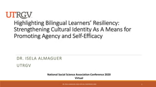 Highlighting Bilingual Learners’ Resiliency:
Strengthening Cultural Identity As A Means for
Promoting Agency and Self-Efficacy
DR. ISELA ALMAGUER
UTRGV
National Social Science Association Conference 2020
Virtual
DR. ISELA ALMAGUER, NSSA VIRTUAL CONFERENCE 2020 1
 