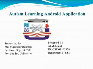 Autism Learning Android Application
Supervised by
Md. Maqsudur Rahman
Lecturer, Dept. of CSE
Port city Int. University
Presented By
Al Mahmud
ID: CSE 01105859
Department of CSE
 