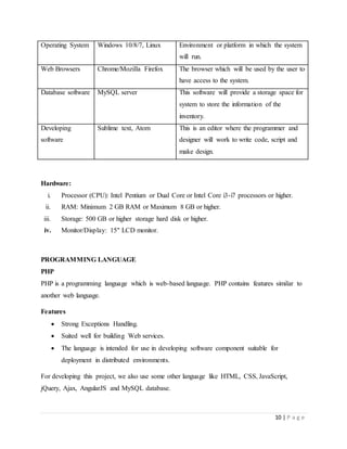 10 | P a g e
Operating System Windows 10/8/7, Linux Environment or platform in which the system
will run.
Web Browsers Chrome/Mozilla Firefox The browser which will be used by the user to
have access to the system.
Database software MySQL server This software will provide a storage space for
system to store the information of the
inventory.
Developing
software
Sublime text, Atom This is an editor where the programmer and
designer will work to write code, script and
make design.
Hardware:
i. Processor (CPU): Intel Pentium or Dual Core or Intel Core i3-i7 processors or higher.
ii. RAM: Minimum 2 GB RAM or Maximum 8 GB or higher.
iii. Storage: 500 GB or higher storage hard disk or higher.
iv. Monitor/Display: 15" LCD monitor.
PROGRAMMING LANGUAGE
PHP
PHP is a programming language which is web-based language. PHP contains features similar to
another web language.
Features
 Strong Exceptions Handling.
 Suited well for building Web services.
 The language is intended for use in developing software component suitable for
deployment in distributed environments.
For developing this project, we also use some other language like HTML, CSS, JavaScript,
jQuery, Ajax, AngularJS and MySQL database.
 