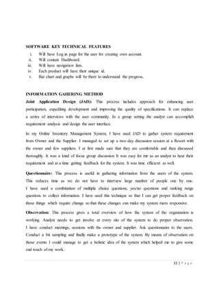11 | P a g e
SOFTWARE KEY TECHNICAL FEATURES
i. Will have Log in page for the user for creating own account.
ii. Will contain Dashboard.
iii. Will have navigation lists.
iv. Each product will have their unique id.
v. Bar chart and graphs will be there to understand the progress.
INFORMATION GAHERING METHOD
Joint Application Design (JAD): This process includes approach for enhancing user
participation, expediting development and improving the quality of specifications. It can replace
a series of interviews with the user community. In a group setting the analyst can accomplish
requirement analysis and design the user interface.
In my Online Inventory Management System, I have used JAD to gather system requirement
from Owner and the Supplier. I managed to set up a two-day discussion session at a Resort with
the owner and few suppliers. I at first made sure that they are comfortable and then discussed
thoroughly. It was a kind of focus group discussion It was easy for me as an analyst to hear their
requirement and at a time getting feedback for the system. It was time efficient as well.
Questionnaire: This process is useful in gathering information from the users of the system.
This reduces time as we do not have to interview large number of people one by one.
I have used a combination of multiple choice questions, yes/no questions and ranking range
questions to collect information. I have used this technique so that I can get proper feedback on
those things which require change so that these changes can make my system more responsive.
Observation: This process gives a total overview of how the system of the organization is
working. Analyst needs to get involve at every site of the system to do proper observation.
I have conduct meetings, sessions with the owner and supplier. Ask questionnaire to the users.
Conduct a bit sampling and finally make a prototype of the system. By means of observation on
those events I could manage to get a holistic idea of the system which helped me to give some
end touch of my work.
 