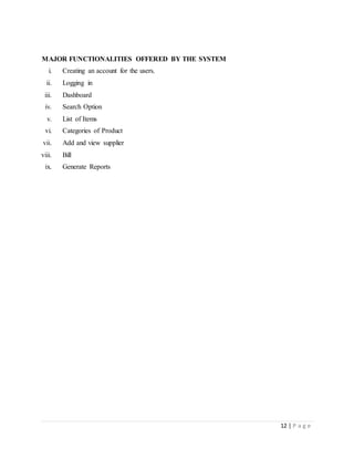 12 | P a g e
MAJOR FUNCTIONALITIES OFFERED BY THE SYSTEM
i. Creating an account for the users.
ii. Logging in
iii. Dashboard
iv. Search Option
v. List of Items
vi. Categories of Product
vii. Add and view supplier
viii. Bill
ix. Generate Reports
 