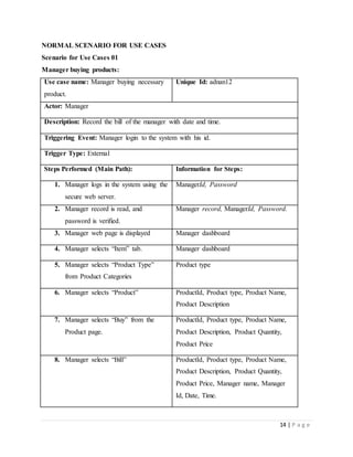 14 | P a g e
NORMAL SCENARIO FOR USE CASES
Scenario for Use Cases 01
Manager buying products:
Use case name: Manager buying necessary
product.
Unique Id: adnan12
Actor: Manager
Description: Record the bill of the manager with date and time.
Triggering Event: Manager login to the system with his id.
Trigger Type: External
Steps Performed (Main Path): Information for Steps:
1. Manager logs in the system using the
secure web server.
ManagerId, Password
2. Manager record is read, and
password is verified.
Manager record, ManagerId, Password.
3. Manager web page is displayed Manager dashboard
4. Manager selects “Item” tab. Manager dashboard
5. Manager selects “Product Type”
from Product Categories
Product type
6. Manager selects “Product” ProductId, Product type, Product Name,
Product Description
7. Manager selects “Buy” from the
Product page.
ProductId, Product type, Product Name,
Product Description, Product Quantity,
Product Price
8. Manager selects “Bill” ProductId, Product type, Product Name,
Product Description, Product Quantity,
Product Price, Manager name, Manager
Id, Date, Time.
 