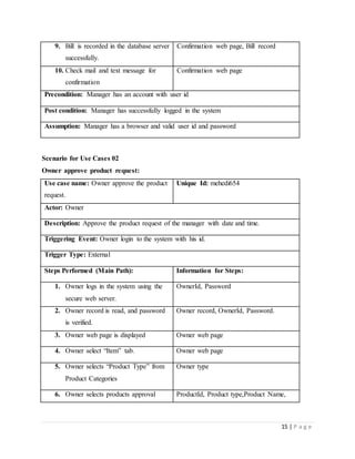 15 | P a g e
9. Bill is recorded in the database server
successfully.
Confirmation web page, Bill record
10. Check mail and text message for
confirmation
Confirmation web page
Precondition: Manager has an account with user id
Post condition: Manager has successfully logged in the system
Assumption: Manager has a browser and valid user id and password
Scenario for Use Cases 02
Owner approve product request:
Use case name: Owner approve the product
request.
Unique Id: mehedi654
Actor: Owner
Description: Approve the product request of the manager with date and time.
Triggering Event: Owner login to the system with his id.
Trigger Type: External
Steps Performed (Main Path): Information for Steps:
1. Owner logs in the system using the
secure web server.
OwnerId, Password
2. Owner record is read, and password
is verified.
Owner record, OwnerId, Password.
3. Owner web page is displayed Owner web page
4. Owner select “Item” tab. Owner web page
5. Owner selects “Product Type” from
Product Categories
Owner type
6. Owner selects products approval ProductId, Product type,Product Name,
 