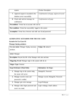 16 | P a g e
request. Product Description
7. Approval request is recorded in the
database server successfully.
Confirmation web page, Approval record
8. Check mail and text message for
confirmation
Confirmation web page
Precondition: Owner has an account with user id
Post condition: Owner has successfully logged in the system
Assumption: Owner has a browser and valid user id and password
ALTERNATIVE SCENARIOS FOR THE USE CASES
Scenario for Use Cases 01
Manager buying products:
Use case name: Manager buying necessary
products.
Unique Id: adnan12
Actor: Manager
Description: Record the bill of the Manager with date and time.
Triggering Event: Manager login to the system with his id.
Trigger Type: External
Steps Performed (Main Path): Information for Steps:
1. Manager logs in the system using
the secure web server.
ManagerId, Password
2. Manager record is read, and
password is verified.
Manager record, ManagerId, Password.
3. Manager gets error message Login Webpage
4. Manager click forgot password and
reset it via email.
Login webpage, Email address
 