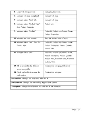 17 | P a g e
5. Login with new password ManagerId, Password.
6. Manager web page is displayed Manager web page
7. Manager selects “Item” tab. Manager web page
8. Manager selects “Product Type”
from Product Categories
Product type
9. Manager selects “Product” ProductId, Product type,Product Name,
Product Description
10. Manager gets error message Sorry the product is out of stock
11. Manager selects “Buy” from the
Product page.
ProductId, Product type,Product Name,
Product Description, Product Quantity,
Product Price
12. Manager selects “Bill” ProductId, Product type,Product Name,
Product Description, Product Quantity,
Product Price, Customer name, Customer
Id, Date, Time.
13. Bill is recorded in the database
server successfully.
Confirmation web page, Bill record
14. Check mail and text message for
confirmation
Confirmation web page
Precondition: Manager has an account with user id
Post condition: Manager has successfully logged in the system
Assumption: Manager has a browser and valid user id and password
 